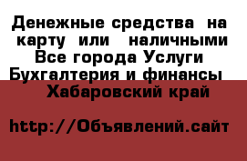 Денежные средства  на  карту  или   наличными - Все города Услуги » Бухгалтерия и финансы   . Хабаровский край